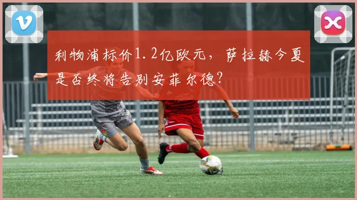利物浦标价1.2亿欧元,萨拉赫今夏是否终将告别安菲尔德?