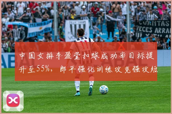 中国女排李盈莹扣球成功率目标提升至55%，郎平强化训练攻克强攻短板