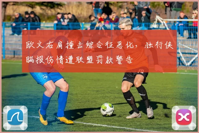 欧文右肩撞击综合征恶化，独行侠瞒报伤情遭联盟罚款警告