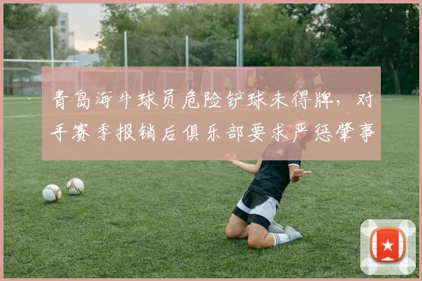 青岛海牛球员危险铲球未得牌,对手赛季报销后俱乐部要求严惩肇事者